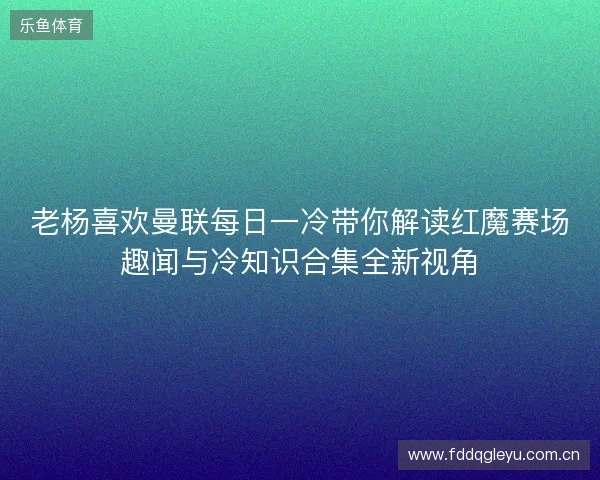 老杨喜欢曼联每日一冷带你解读红魔赛场趣闻与冷知识合集全新视角
