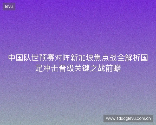 中国队世预赛对阵新加坡焦点战全解析国足冲击晋级关键之战前瞻